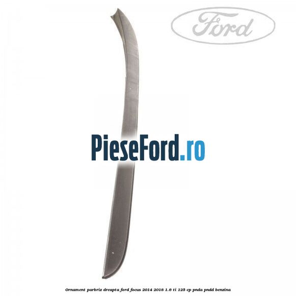 Ornament parbriz dreapta Ford Focus 2014-2018 1.6 Ti 125 cp PNDA, PNDD benzina