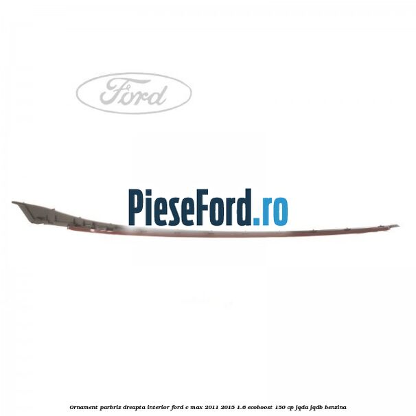 Ornament parbriz dreapta interior Ford C-Max 2011-2015 1.6 EcoBoost 150 cp JQDA, JQDB benzina