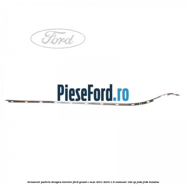Ornament parbriz dreapta interior Ford Grand C-Max 2011-2015 1.6 EcoBoost 182 cp JTDA, JTDB benzina