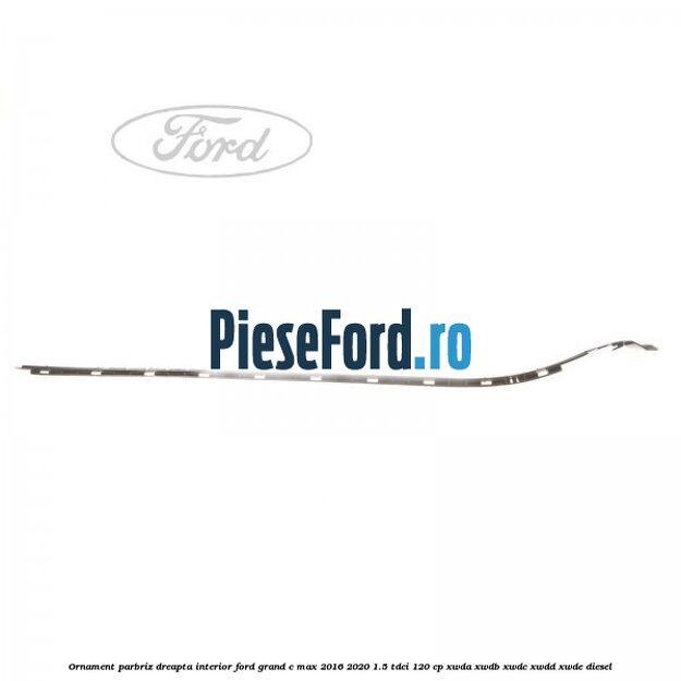 Ornament parbriz dreapta interior Ford Grand C-Max 2016-2020 1.5 TDCi 120 cp XWDA, XWDB, XWDC, XWDD, XWDE diesel