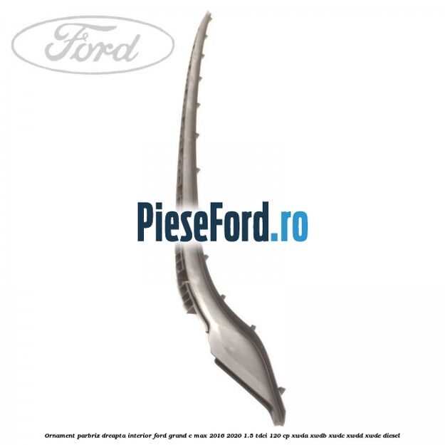 Ornament parbriz dreapta interior Ford Grand C-Max 2016-2020 1.5 TDCi 120 cp XWDA, XWDB, XWDC, XWDD, XWDE diesel