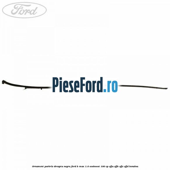 Ornament parbriz dreapta negru Ford B-Max 1.0 EcoBoost 100 cp SFJA, SFJB, SFJC, SFJD benzina