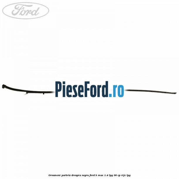 Ornament parbriz dreapta negru Ford B-Max 1.4 LPG 90 cp RTJC LPG
