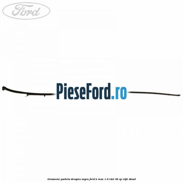 Ornament parbriz dreapta negru Ford B-Max 1.6 TDCi 95 cp Ornament parbriz dreapta negru Ford B-Max 1.6 TDCi 95 cp T3JB diesel