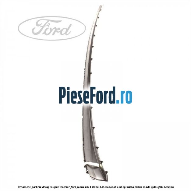 Ornament parbriz dreapta, spre interior Ford Focus 2011-2014 1.0 EcoBoost 100 cp M2DA, M2DB, M2DC, SFDA, SFDB benzina