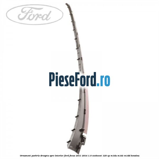 Ornament parbriz dreapta, spre interior Ford Focus 2011-2014 1.0 EcoBoost 125 cp M1DA, M1DC, M1DD benzina