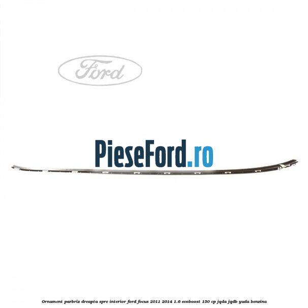 Ornament parbriz dreapta, spre interior Ford Focus 2011-2014 1.6 EcoBoost 150 cp JQDA, JQDB, YUDA benzina