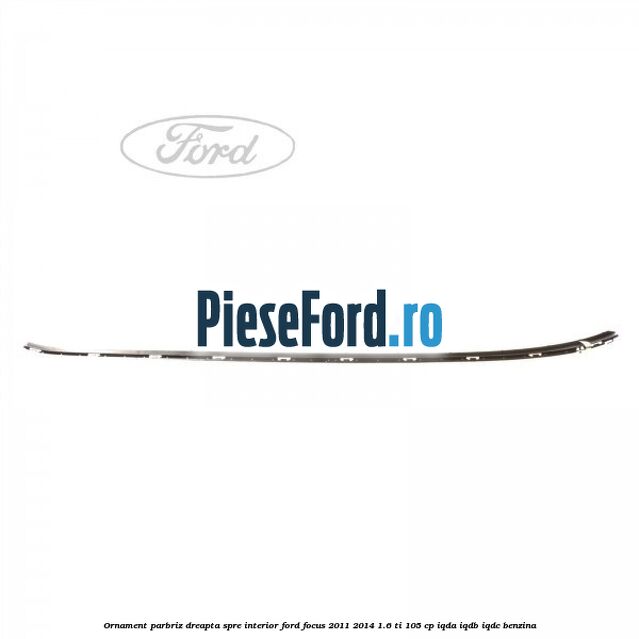 Ornament parbriz dreapta, spre interior Ford Focus 2011-2014 1.6 Ti 105 cp IQDA, IQDB, IQDC benzina