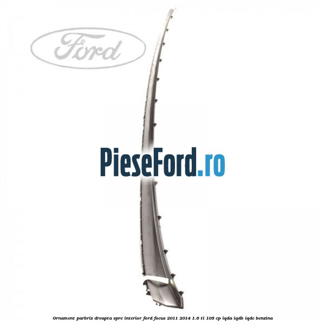 Ornament parbriz dreapta, spre interior Ford Focus 2011-2014 1.6 Ti 105 cp IQDA, IQDB, IQDC benzina