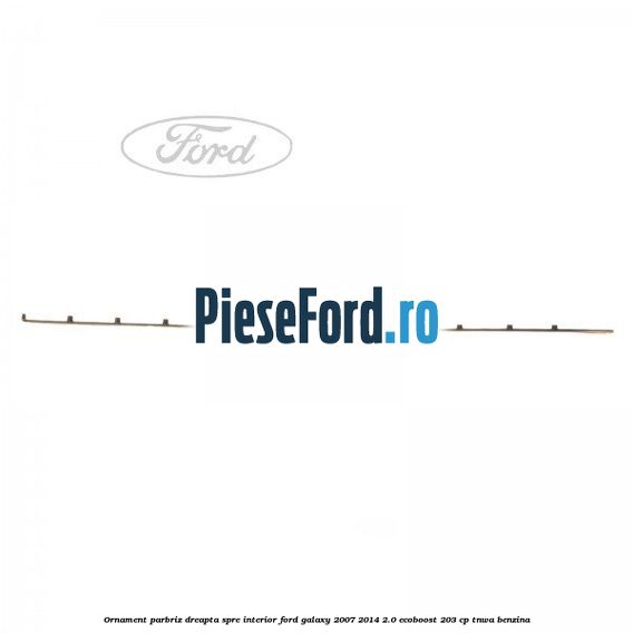 Ornament parbriz dreapta, spre interior Ford Galaxy 2007-2014 2.0 EcoBoost 203 cp TNWA benzina