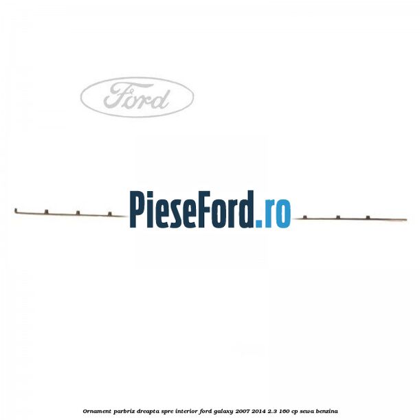 Ornament parbriz dreapta, spre interior Ford Galaxy 2007-2014 2.3 160 cp SEWA benzina