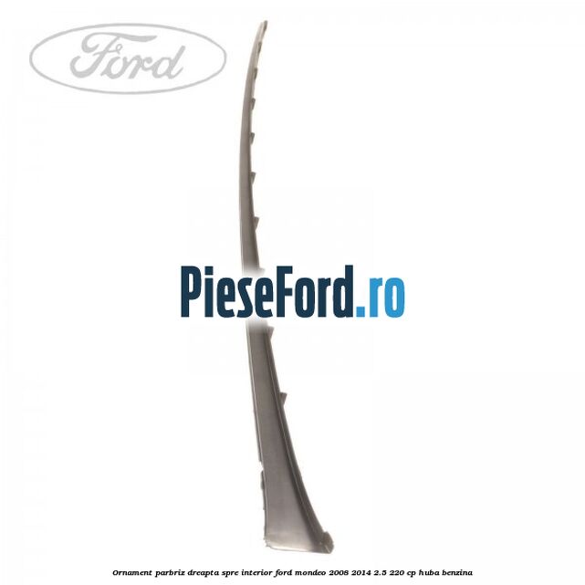 Ornament parbriz dreapta, spre interior Ford Mondeo 2008-2014 2.5 220 cp Ornament parbriz dreapta, spre interior Ford Mondeo 2008-2014 2.5 220 cp HUBA benzina