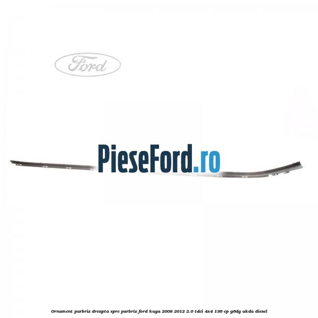 Ornament parbriz dreapta, spre parbriz Ford Kuga 2008-2012 2.0 TDCi 4x4 136 cp Ornament parbriz dreapta, spre parbriz Ford Kuga 2008-2012 2.0 TDCi 4x4 136 cp G6DG, UKDA diesel
