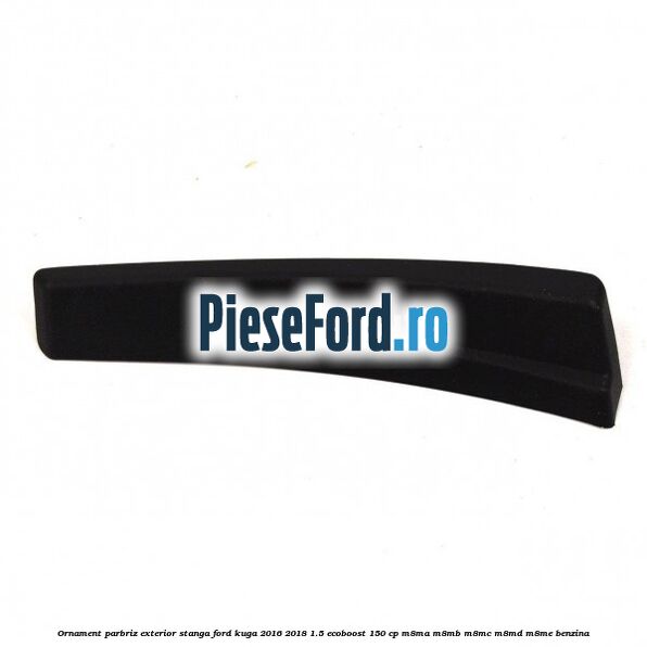 Ornament parbriz exterior stanga Ford Kuga 2016-2018 1.5 EcoBoost 150 cp M8MA, M8MB, M8MC, M8MD, M8ME benzina
