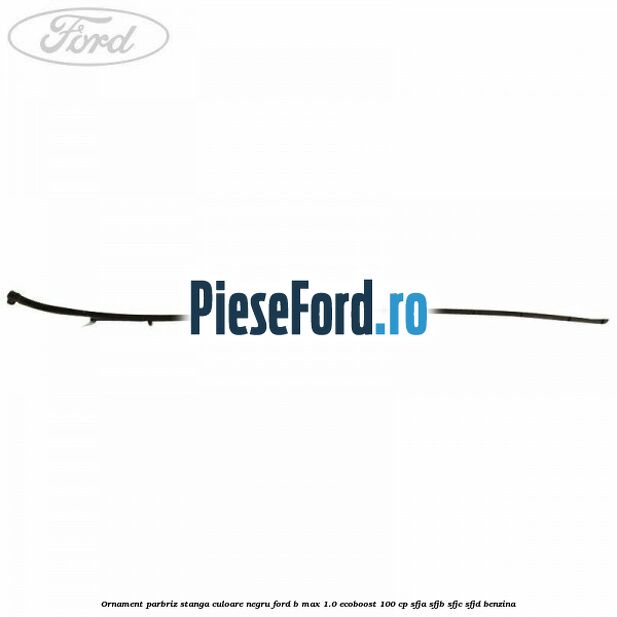 Ornament parbriz stanga culoare negru Ford B-Max 1.0 EcoBoost 100 cp SFJA, SFJB, SFJC, SFJD benzina
