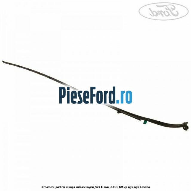 Ornament parbriz stanga culoare negru Ford B-Max 1.6 Ti 105 cp IQJA, IQJC benzina