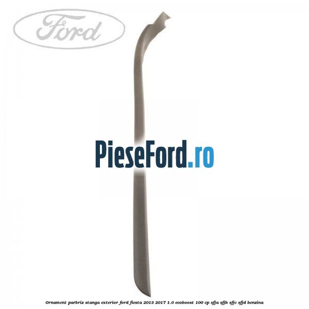 Ornament parbriz stanga, exterior Ford Fiesta 2013-2017 1.0 EcoBoost 100 cp