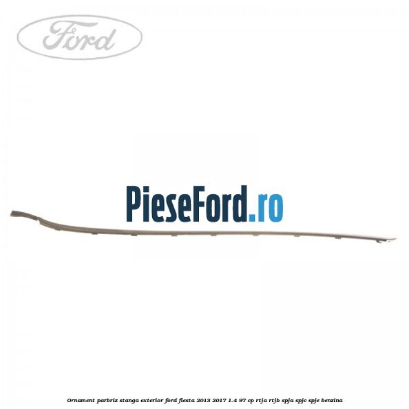 Ornament parbriz stanga, exterior Ford Fiesta 2013-2017 1.4 97 cp RTJA, RTJB, SPJA, SPJC, SPJE benzina