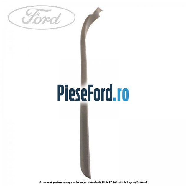 Ornament parbriz stanga, exterior Ford Fiesta 2013-2017 1.5 TDCi 100 cp