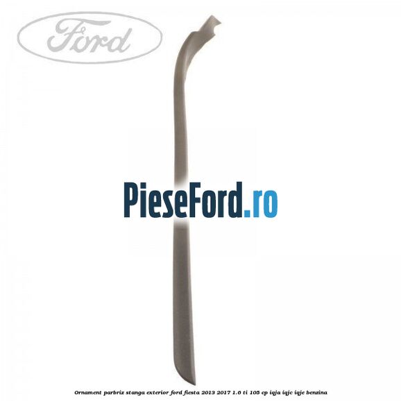 Ornament parbriz stanga, exterior Ford Fiesta 2013-2017 1.6 Ti 105 cp