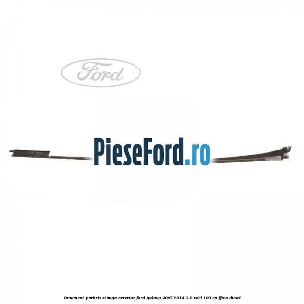 Ornament parbriz stanga, exterior Ford Galaxy 2007-2014 1.8 TDCi 100 cp FFWA diesel