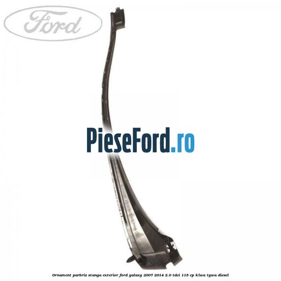 Ornament parbriz stanga, exterior Ford Galaxy 2007-2014 2.0 TDCi 115 cp KLWA, TYWA diesel
