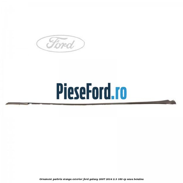 Ornament parbriz stanga, exterior Ford Galaxy 2007-2014 2.3 160 cp SEWA benzina
