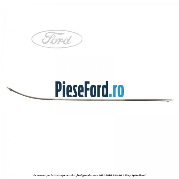 Ornament parbriz stanga, exterior Ford Grand C-Max 2011-2015 2.0 TDCi 115 cp TYDA diesel