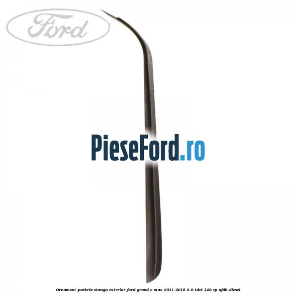 Ornament parbriz stanga, exterior Ford Grand C-Max 2011-2015 2.0 TDCi 140 cp Ornament parbriz stanga, exterior Ford Grand C-Max 2011-2015 2.0 TDCi 140 cp UFDB diesel
