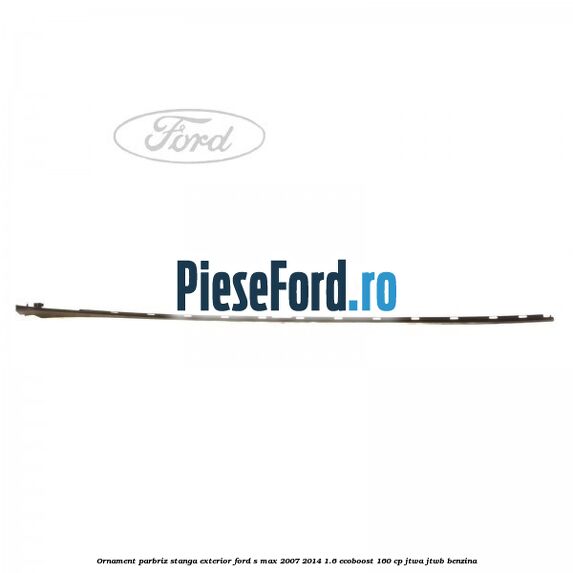 Ornament parbriz stanga, exterior Ford S-Max 2007-2014 1.6 EcoBoost 160 cp JTWA, JTWB benzina