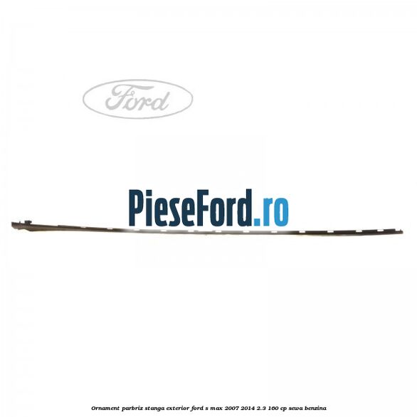 Ornament parbriz stanga, exterior Ford S-Max 2007-2014 2.3 160 cp SEWA benzina