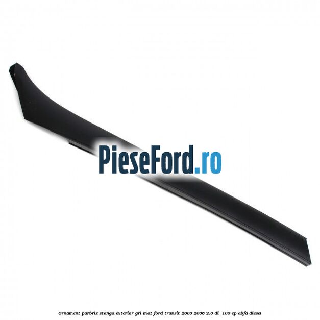Ornament parbriz stanga, exterior gri mat Ford Transit 2000-2006 2.0 DI  100 cp ABFA diesel
