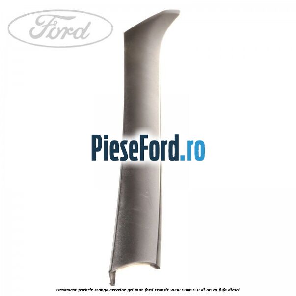 Ornament parbriz stanga, exterior gri mat Ford Transit 2000-2006 2.0 DI 86 cp Ornament parbriz stanga, exterior gri mat Ford Transit 2000-2006 2.0 DI 86 cp F3FA diesel