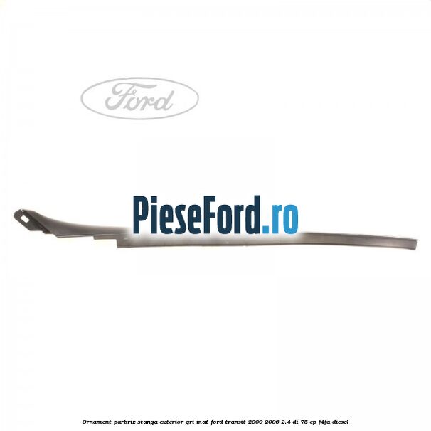 Ornament parbriz stanga, exterior gri mat Ford Transit 2000-2006 2.4 DI 75 cp F4FA diesel