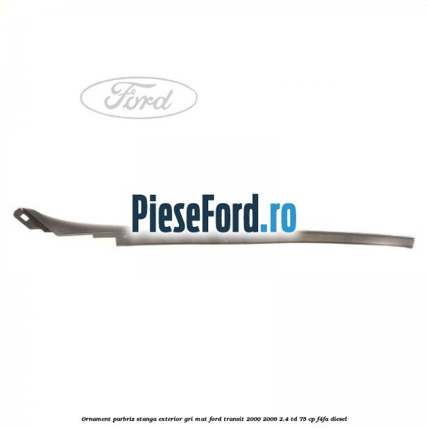 Ornament parbriz stanga, exterior gri mat Ford Transit 2000-2006 2.4 TD 75 cp Ornament parbriz stanga, exterior gri mat Ford Transit 2000-2006 2.4 TD 75 cp F4FA diesel