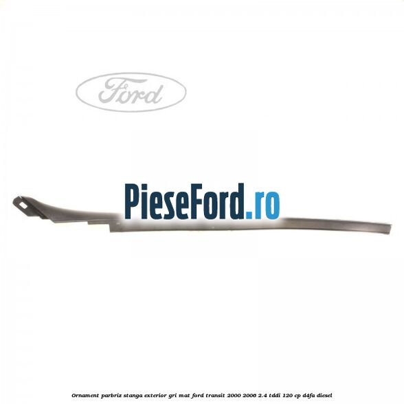 Ornament parbriz stanga, exterior gri mat Ford Transit 2000-2006 2.4 TDdi 120 cp D4FA diesel