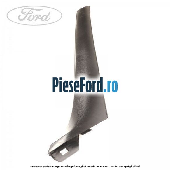 Ornament parbriz stanga, exterior gri mat Ford Transit 2000-2006 2.4 TDE  125 cp DOFA diesel