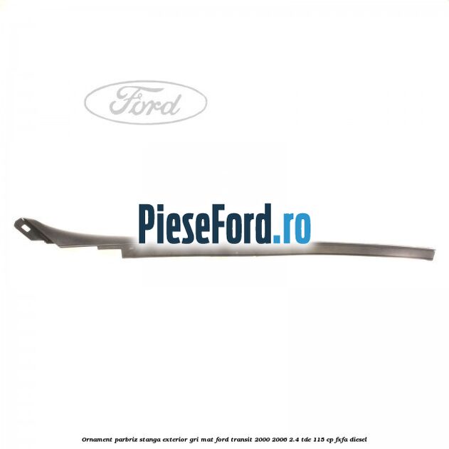 Ornament parbriz stanga, exterior gri mat Ford Transit 2000-2006 2.4 TDE 115 cp FXFA diesel