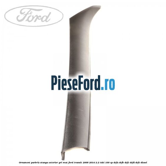 Ornament parbriz stanga, exterior gri mat Ford Transit 2006-2014 2.2 TDCi 100 cp Ornament parbriz stanga, exterior gri mat Ford Transit 2006-2014 2.2 TDCi 100 cp DRFA, DRFB, DRFC, DRFD, DRFE diesel