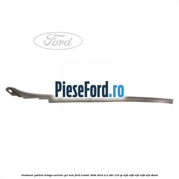 Ornament parbriz stanga, exterior gri mat Ford Transit 2006-2014 2.2 TDCi 115 cp SRFA, SRFB, SRFC, SRFD, SRFE diesel