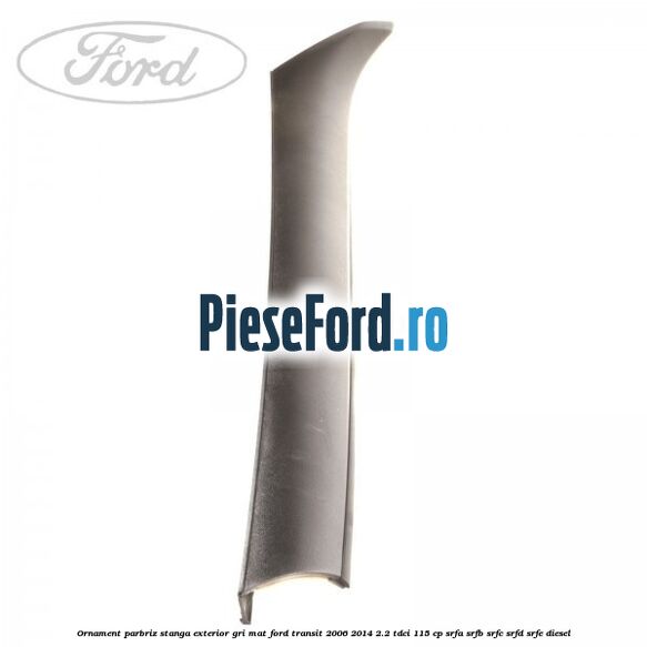 Ornament parbriz stanga, exterior gri mat Ford Transit 2006-2014 2.2 TDCi 115 cp SRFA, SRFB, SRFC, SRFD, SRFE diesel