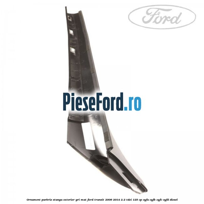 Ornament parbriz stanga, exterior gri mat Ford Transit 2006-2014 2.2 TDCi 125 cp CYFA, CYFB, CYFC, CYFD diesel