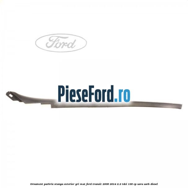 Ornament parbriz stanga, exterior gri mat Ford Transit 2006-2014 2.2 TDCi 136 cp USRA, USRB diesel