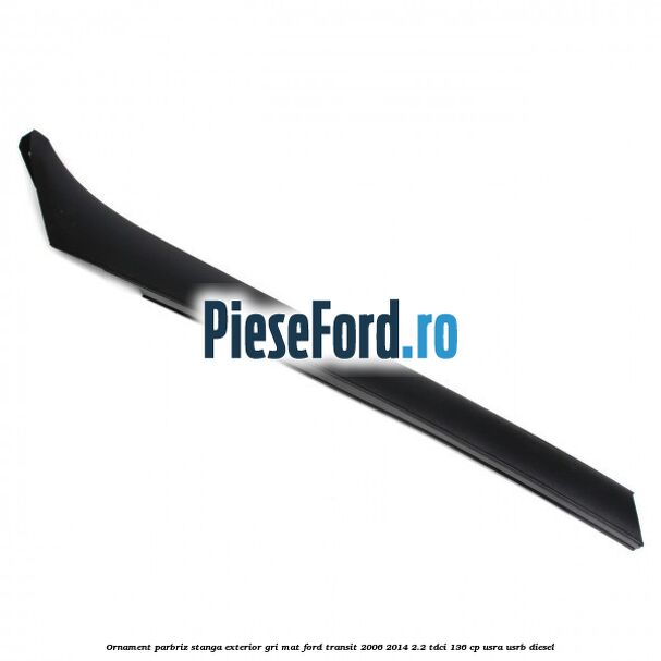 Ornament parbriz stanga, exterior gri mat Ford Transit 2006-2014 2.2 TDCi 136 cp USRA, USRB diesel