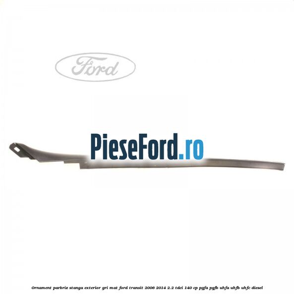 Ornament parbriz stanga, exterior gri mat Ford Transit 2006-2014 2.2 TDCi 140 cp PGFA, PGFB, UHFA, UHFB, UHFC diesel