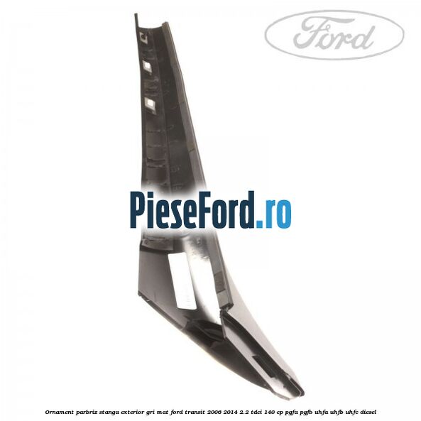 Ornament parbriz stanga, exterior gri mat Ford Transit 2006-2014 2.2 TDCi 140 cp PGFA, PGFB, UHFA, UHFB, UHFC diesel