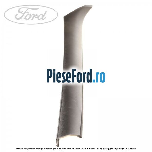 Ornament parbriz stanga, exterior gri mat Ford Transit 2006-2014 2.2 TDCi 140 cp PGFA, PGFB, UHFA, UHFB, UHFC diesel