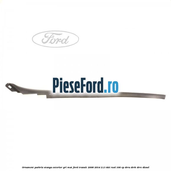 Ornament parbriz stanga, exterior gri mat Ford Transit 2006-2014 2.2 TDCi RWD 100 cp DRRA, DRRB, DRRC diesel