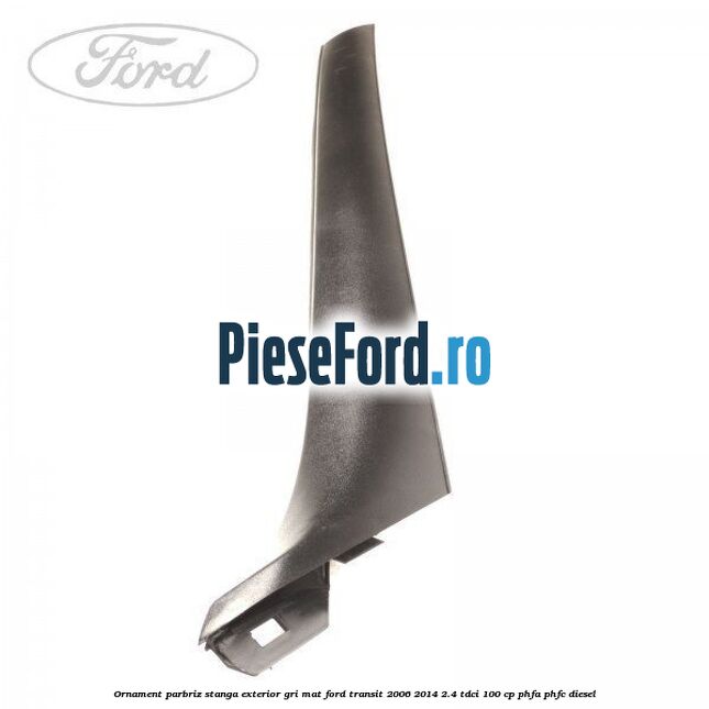 Ornament parbriz stanga, exterior gri mat Ford Transit 2006-2014 2.4 TDCi 100 cp PHFA, PHFC diesel