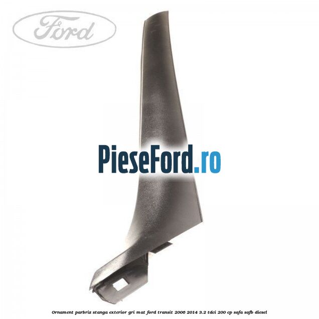 Ornament parbriz stanga, exterior gri mat Ford Transit 2006-2014 3.2 TDCi 200 cp SAFA, SAFB diesel